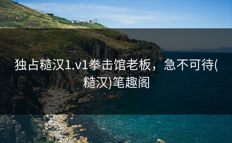 独占糙汉1.v1拳击馆老板,急不可待(糙汉)笔趣阁