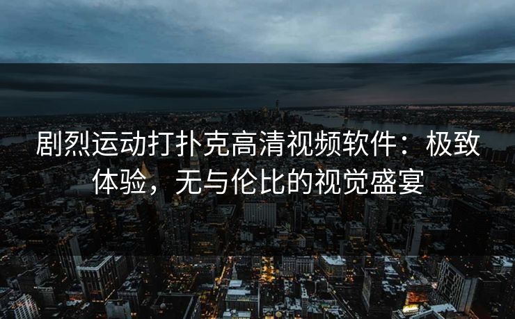 剧烈运动打扑克高清视频软件：极致体验，无与伦比的视觉盛宴