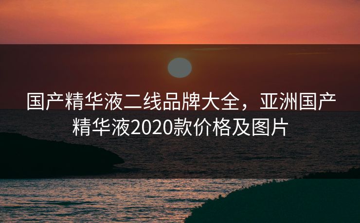 国产精华液二线品牌大全,亚洲国产精华液2020款价格及图片 国产精华液二线品牌大全,亚洲国产精华液2020款价格及图片