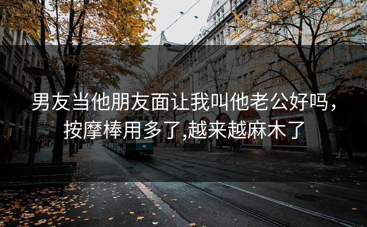 男友当他朋友面让我叫他老公好吗，按摩棒用多了,越来越麻木了