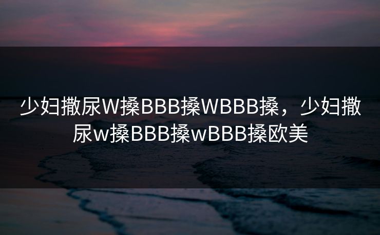 少妇撒尿W搡BBB搡WBBB搡,少妇撒尿w搡BBB搡wBBB搡欧美 少妇撒尿W搡BBB搡WBBB搡,少妇撒尿w搡BBB搡wBBB搡欧美
