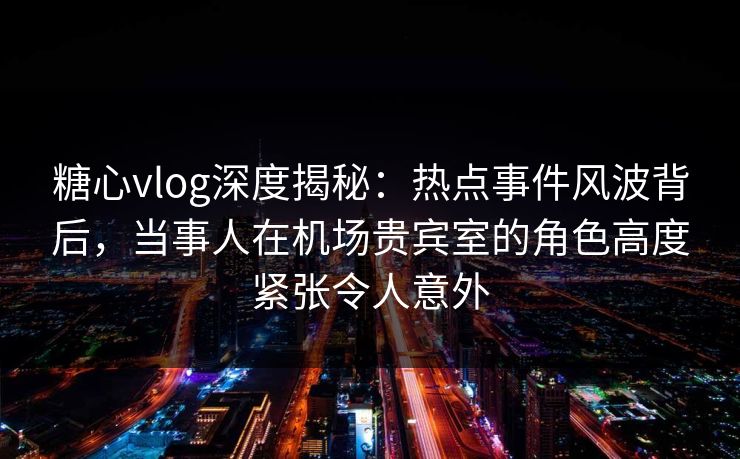 糖心vlog深度揭秘:热点事件风波背后,当事人在机场贵宾室的角色高度紧张令人意外 糖心vlog深度揭秘:热点事件风波背后,当事人在机场贵宾室的角色高度紧张令人意外