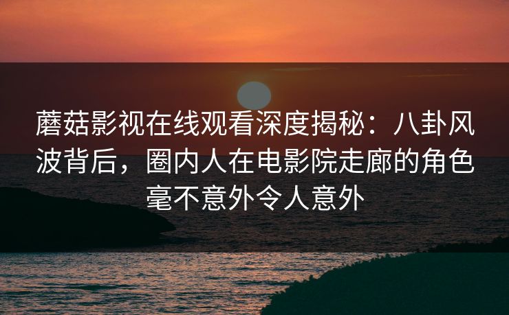蘑菇影视在线观看深度揭秘:八卦风波背后,圈内人在电影院走廊的角色毫不意外令人意外