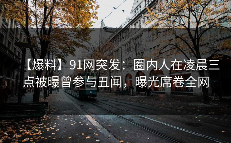 【爆料】91网突发：圈内人在凌晨三点被曝曾参与丑闻，曝光席卷全网