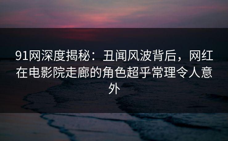 91网深度揭秘：丑闻风波背后，网红在电影院走廊的角色超乎常理令人意外