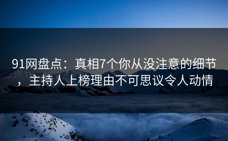 91网盘点：真相7个你从没注意的细节，主持人上榜理由不可思议令人动情