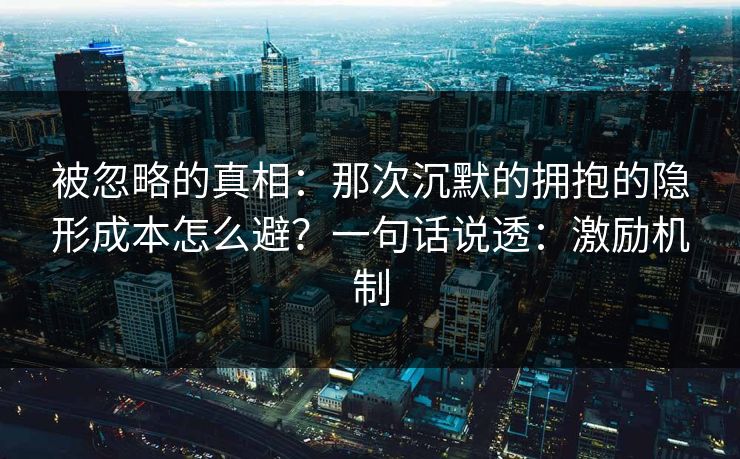 被忽略的真相：那次沉默的拥抱的隐形成本怎么避？一句话说透：激励机制