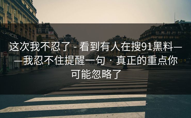 这次我不忍了 - 看到有人在搜91黑料——我忍不住提醒一句 · 真正的重点你可能忽略了