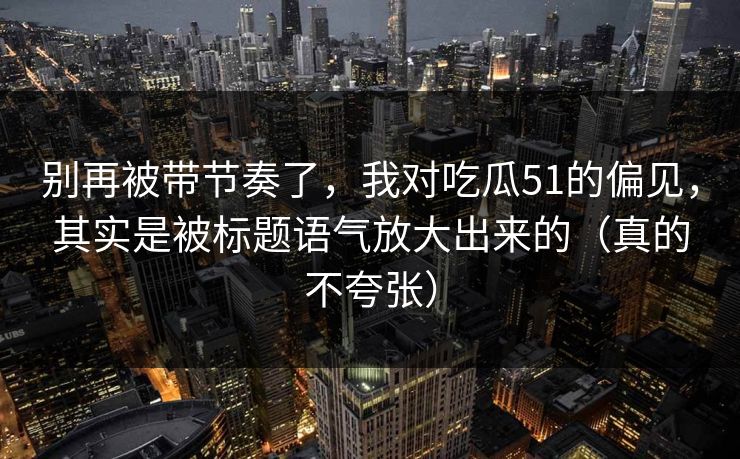 别再被带节奏了，我对吃瓜51的偏见，其实是被标题语气放大出来的（真的不夸张）
