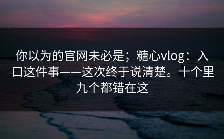 你以为的官网未必是；糖心vlog：入口这件事——这次终于说清楚。十个里九个都错在这