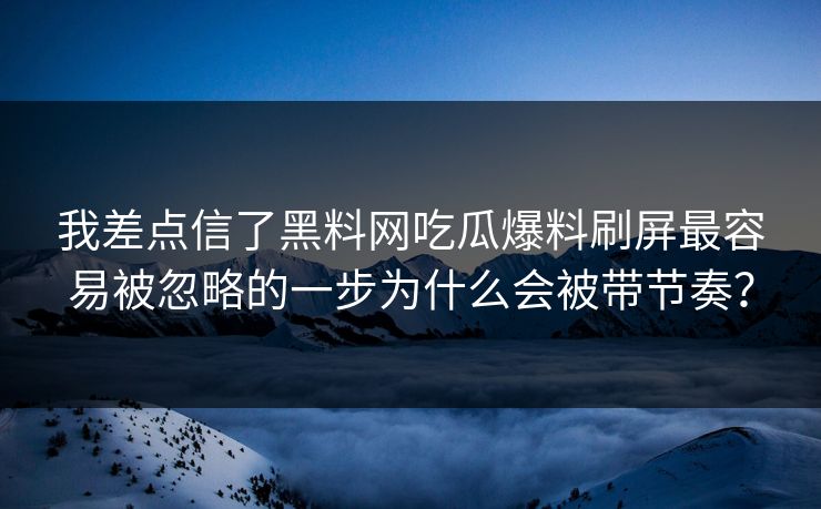 我差点信了黑料网吃瓜爆料刷屏最容易被忽略的一步为什么会被带节奏？