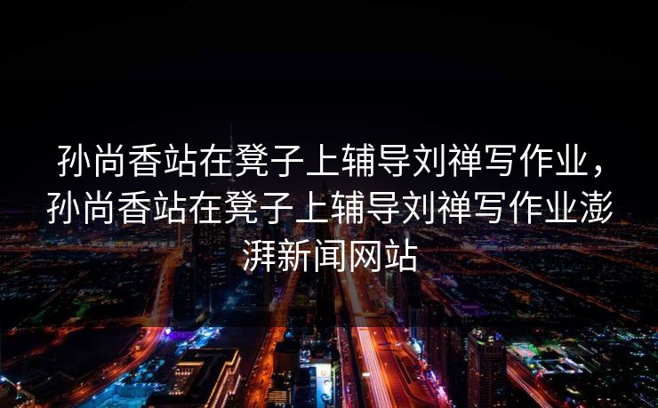 孙尚香站在凳子上辅导刘禅写作业,孙尚香站在凳子上辅导刘禅写作业澎湃新闻网站 孙尚香站在凳子上辅导刘禅写作业,孙尚香站在凳子上辅导刘禅写作业澎湃新闻网站