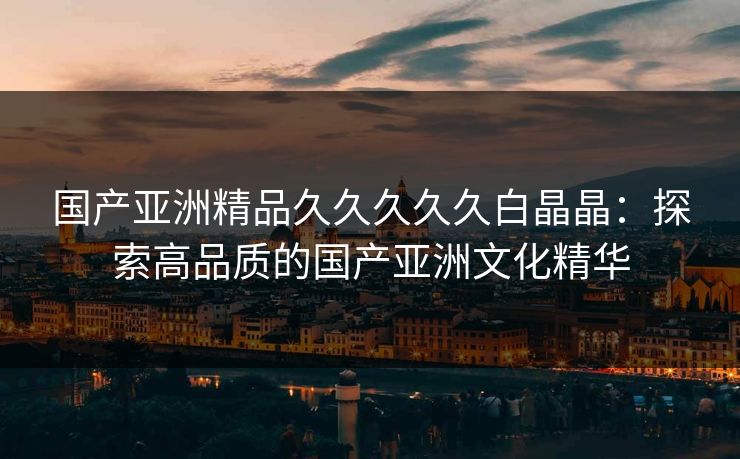 国产亚洲精品久久久久久白晶晶:探索高品质的国产亚洲文化精华