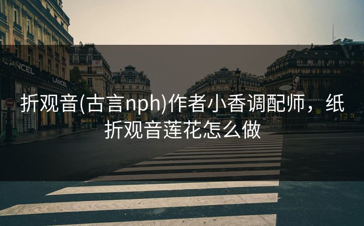 折观音(古言nph)作者小香调配师，纸折观音莲花怎么做