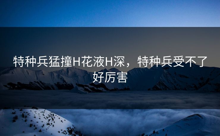 特种兵猛撞H花液H深，特种兵受不了好厉害