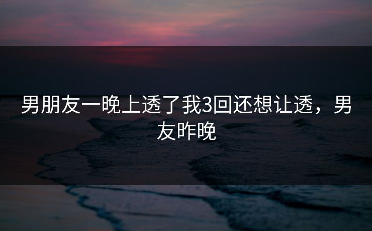 男朋友一晚上透了我3回还想让透,男友昨晚