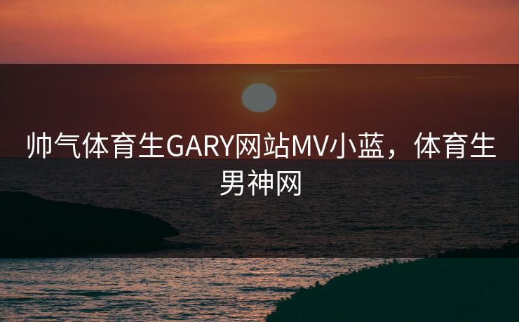 帅气体育生GARY网站MV小蓝,体育生男神网