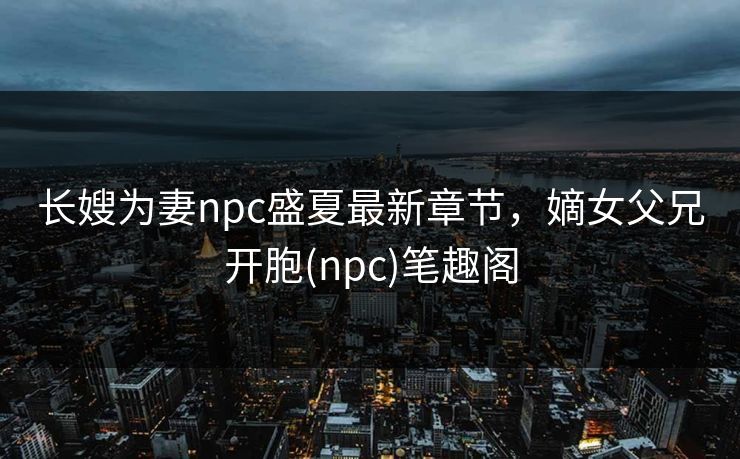 长嫂为妻npc盛夏最新章节,嫡女父兄开胞(npc)笔趣阁
