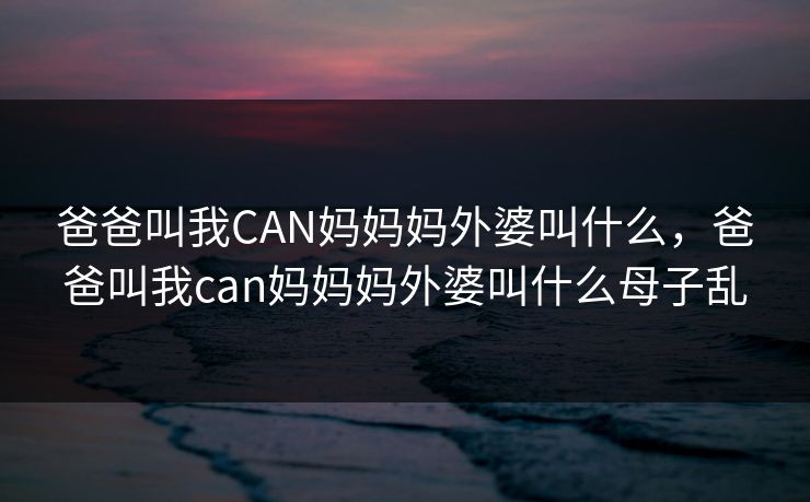 爸爸叫我CAN妈妈妈外婆叫什么,爸爸叫我can妈妈妈外婆叫什么母子乱