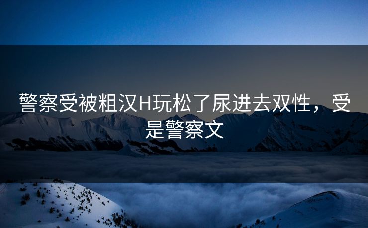 警察受被粗汉H玩松了尿进去双性,受是警察文