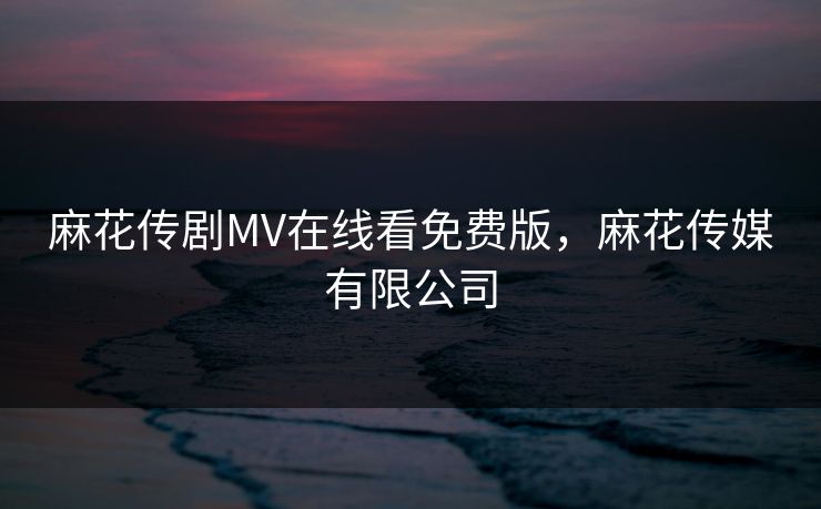 麻花传剧MV在线看免费版，麻花传媒有限公司