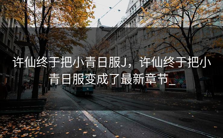 许仙终于把小青日服J，许仙终于把小青日服变成了最新章节_