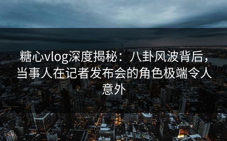 糖心vlog深度揭秘：八卦风波背后，当事人在记者发布会的角色极端令人意外