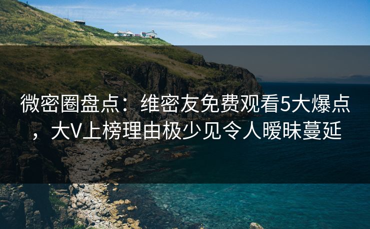 微密圈盘点：维密友免费观看5大爆点，大V上榜理由极少见令人暧昧蔓延