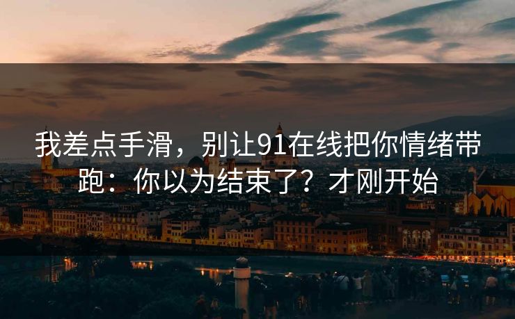 我差点手滑，别让91在线把你情绪带跑：你以为结束了？才刚开始