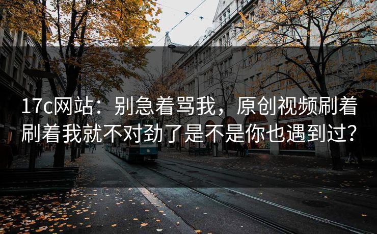 17c网站：别急着骂我，原创视频刷着刷着我就不对劲了是不是你也遇到过？