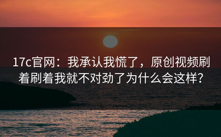 17c官网：我承认我慌了，原创视频刷着刷着我就不对劲了为什么会这样？