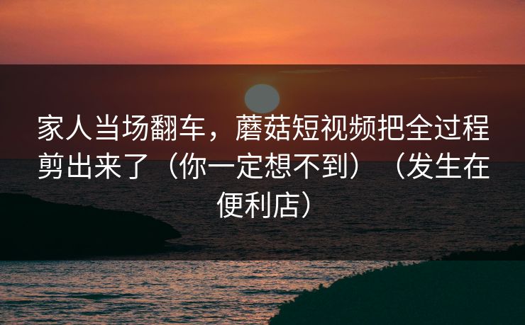 家人当场翻车，蘑菇短视频把全过程剪出来了（你一定想不到）（发生在便利店）